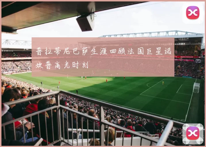 普拉蒂尼巴萨生涯回顾法国巨星诺坎普高光时刻