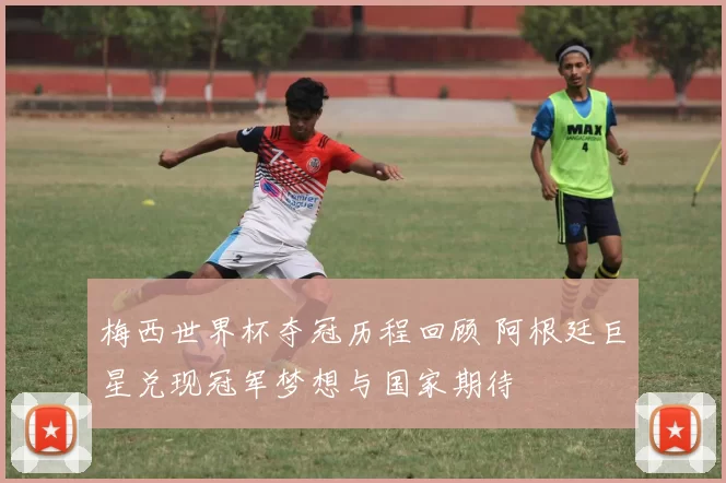 梅西世界杯夺冠历程回顾 阿根廷巨星兑现冠军梦想与国家期待