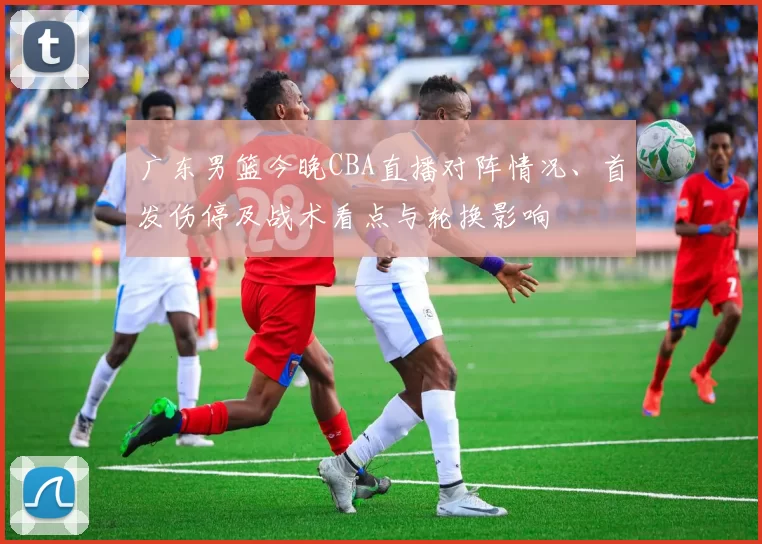 广东男篮今晚CBA直播对阵情况、首发伤停及战术看点与轮换影响