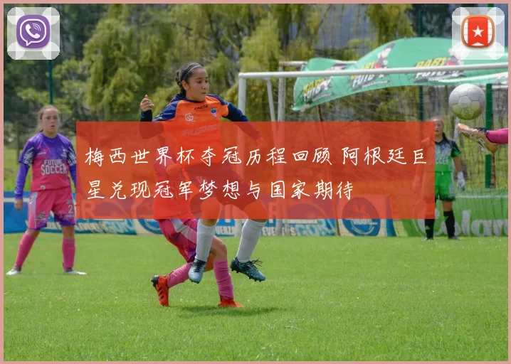 梅西世界杯夺冠历程回顾 阿根廷巨星兑现冠军梦想与国家期待