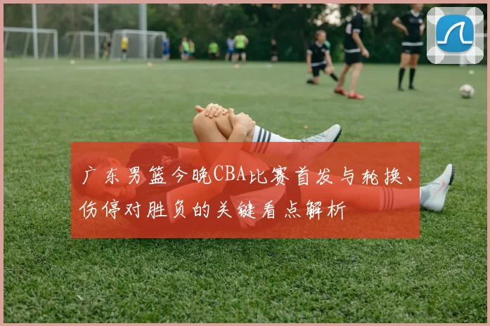 广东男篮今晚CBA比赛首发与轮换、伤停对胜负的关键看点解析