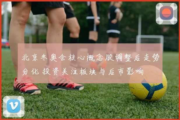 北京冬奥会核心概念股调整后走势分化 投资关注板块与后市影响