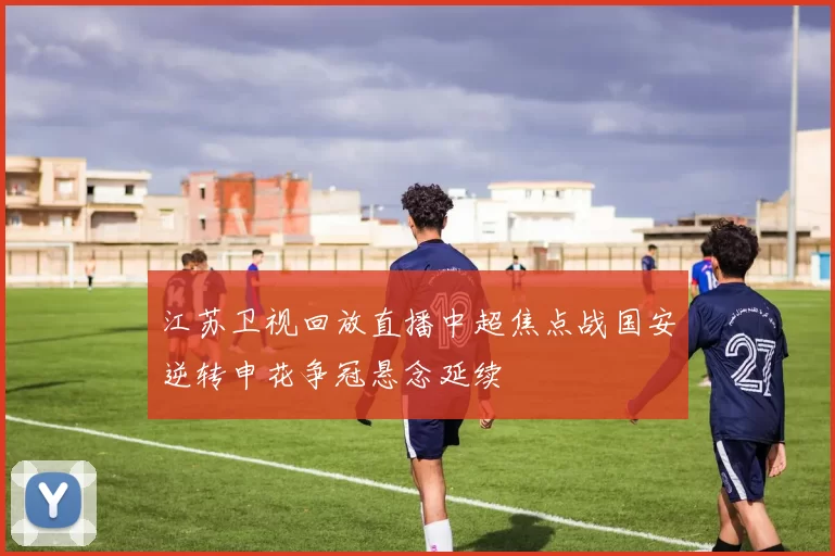 江苏卫视回放直播中超焦点战国安逆转申花争冠悬念延续