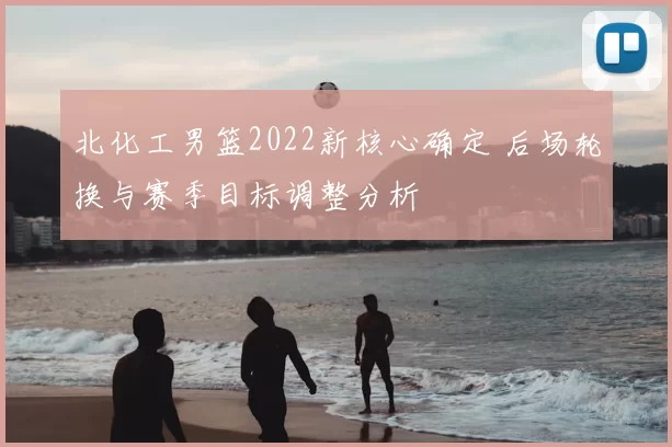 北化工男篮2022新核心确定 后场轮换与赛季目标调整分析