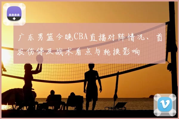 广东男篮今晚CBA直播对阵情况、首发伤停及战术看点与轮换影响