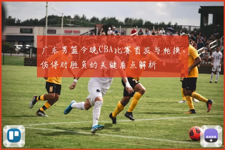 广东男篮今晚CBA比赛首发与轮换、伤停对胜负的关键看点解析