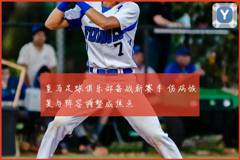 皇马足球俱乐部备战新赛季 伤病恢复与阵容调整成焦点