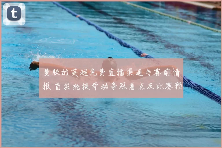 曼联的英超免费直播渠道与赛前情报 首发轮换牵动争冠看点及比赛预期