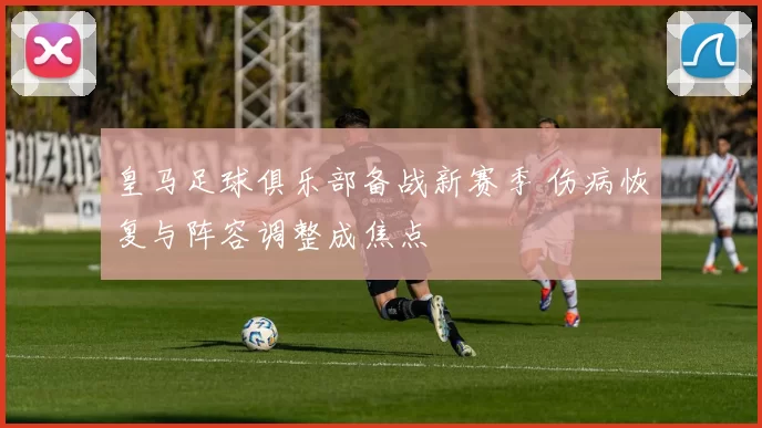 皇马足球俱乐部备战新赛季 伤病恢复与阵容调整成焦点