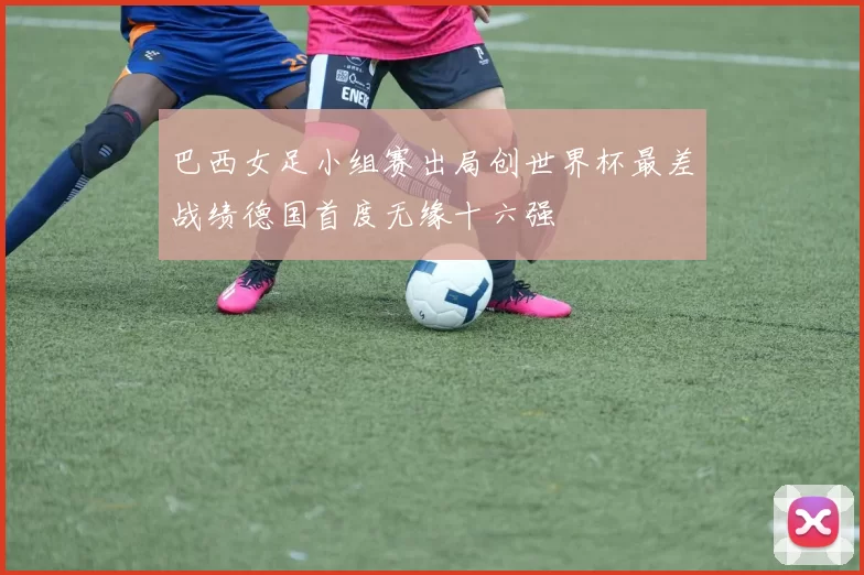 巴西女足小组赛出局创世界杯最差战绩德国首度无缘十六强