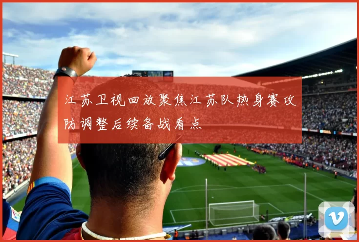 江苏卫视回放聚焦江苏队热身赛攻防调整后续备战看点