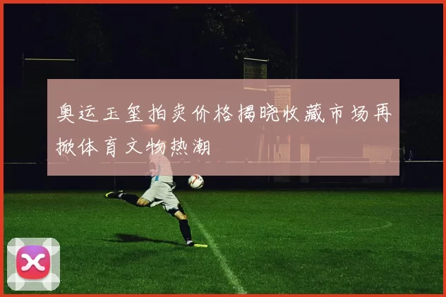 奥运玉玺拍卖价格揭晓收藏市场再掀体育文物热潮