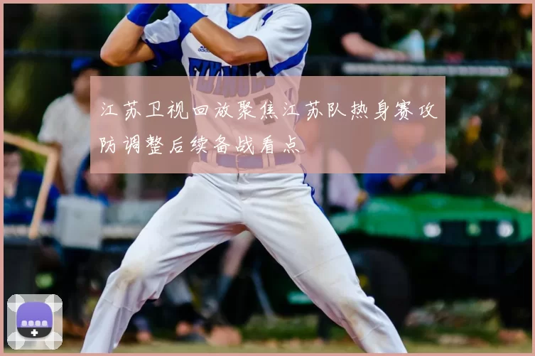 江苏卫视回放聚焦江苏队热身赛攻防调整后续备战看点