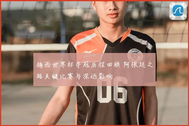 梅西世界杯夺冠历程回顾 阿根廷之路关键比赛与深远影响