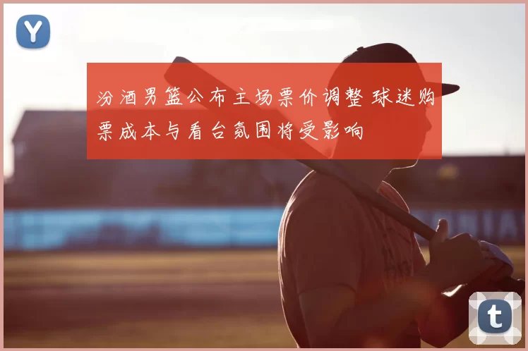 汾酒男篮公布主场票价调整 球迷购票成本与看台氛围将受影响