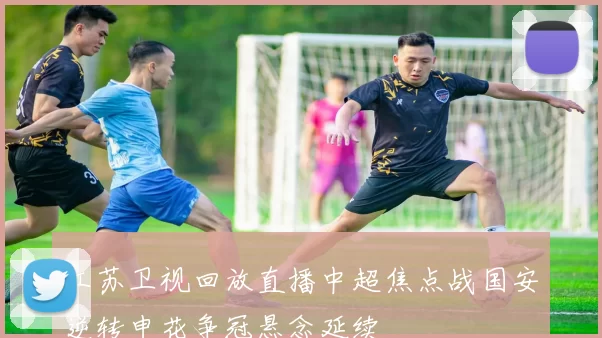 江苏卫视回放直播中超焦点战国安逆转申花争冠悬念延续
