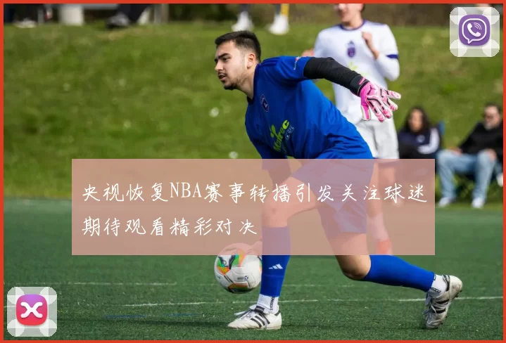 央视恢复NBA赛事转播引发关注球迷期待观看精彩对决