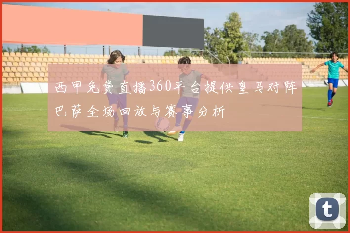西甲免费直播360平台提供皇马对阵巴萨全场回放与赛事分析